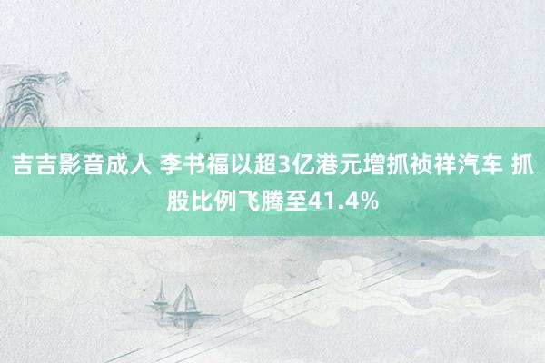 吉吉影音成人 李书福以超3亿港元增抓祯祥汽车 抓股比例飞腾至41.4%