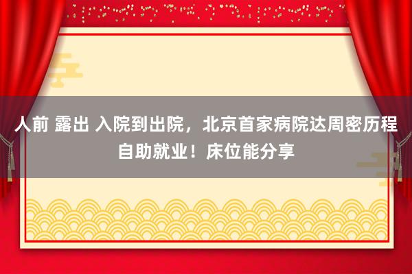 人前 露出 入院到出院，北京首家病院达周密历程自助就业！床位能分享