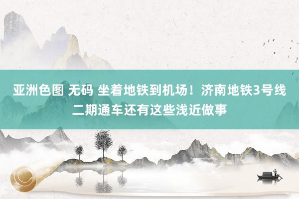 亚洲色图 无码 坐着地铁到机场！济南地铁3号线二期通车还有这些浅近做事