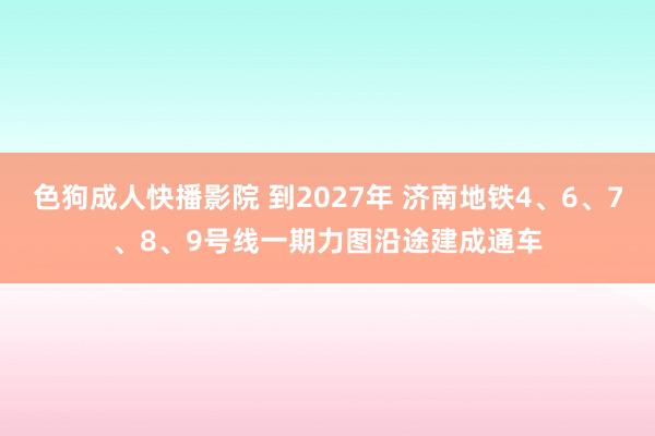 色狗成人快播影院 到2027年 济南地铁4、6、7、8、9号线一期力图沿途建成通车