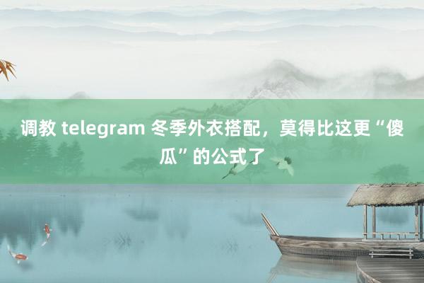 调教 telegram 冬季外衣搭配，莫得比这更“傻瓜”的公式了