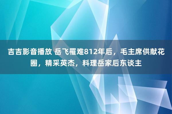 吉吉影音播放 岳飞罹难812年后，毛主席供献花圈，精采英杰，料理岳家后东谈主