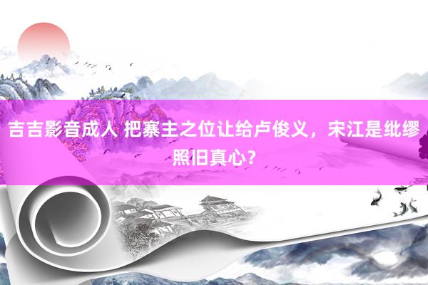 吉吉影音成人 把寨主之位让给卢俊义，宋江是纰缪照旧真心？