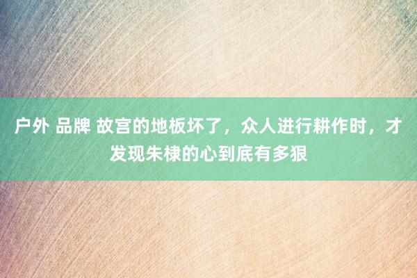 户外 品牌 故宫的地板坏了，众人进行耕作时，才发现朱棣的心到底有多狠