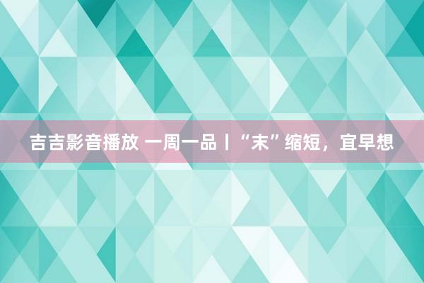 吉吉影音播放 一周一品丨“末”缩短，宜早想