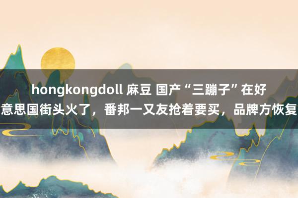 hongkongdoll 麻豆 国产“三蹦子”在好意思国街头火了，番邦一又友抢着要买，品牌方恢复