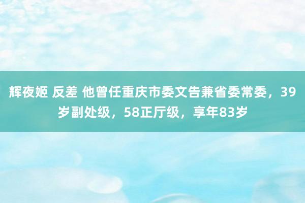 辉夜姬 反差 他曾任重庆市委文告兼省委常委，39岁副处级，58正厅级，享年83岁