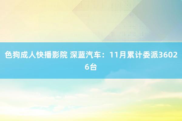 色狗成人快播影院 深蓝汽车：11月累计委派36026台