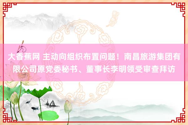 大香蕉网 主动向组织布置问题！南昌旅游集团有限公司原党委秘书、董事长李明领受审查拜访