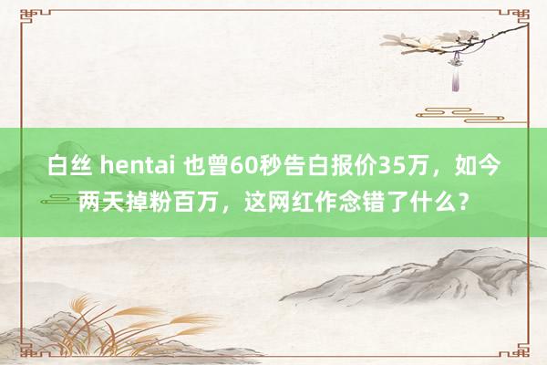 白丝 hentai 也曾60秒告白报价35万，如今两天掉粉百万，这网红作念错了什么？