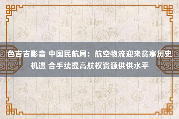 色吉吉影音 中国民航局：航空物流迎来贫寒历史机遇 合手续提高航权资源供供水平