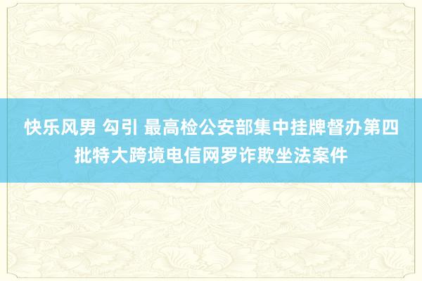 快乐风男 勾引 最高检公安部集中挂牌督办第四批特大跨境电信网罗诈欺坐法案件