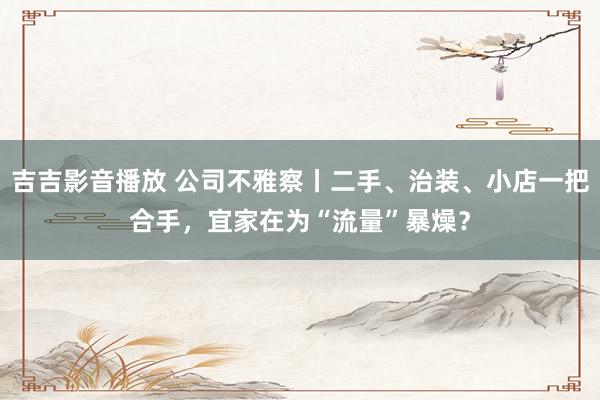 吉吉影音播放 公司不雅察丨二手、治装、小店一把合手，宜家在为“流量”暴燥？