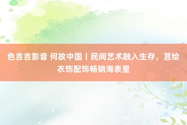 色吉吉影音 何故中国丨民间艺术融入生存，莒绘衣饰配饰畅销海表里