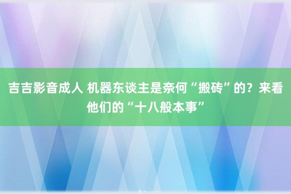 吉吉影音成人 机器东谈主是奈何“搬砖”的？来看他们的“十八般本事”