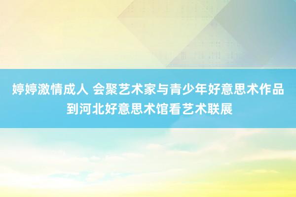 婷婷激情成人 会聚艺术家与青少年好意思术作品 到河北好意思术馆看艺术联展