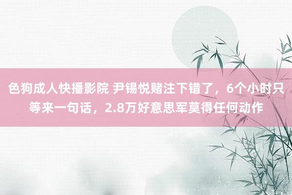 色狗成人快播影院 尹锡悦赌注下错了，6个小时只等来一句话，2.8万好意思军莫得任何动作