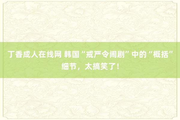 丁香成人在线网 韩国“戒严令闹剧”中的“概括”细节，太搞笑了！