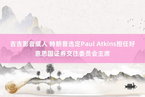 吉吉影音成人 特朗普选定Paul Atkins担任好意思国证券交往委员会主席