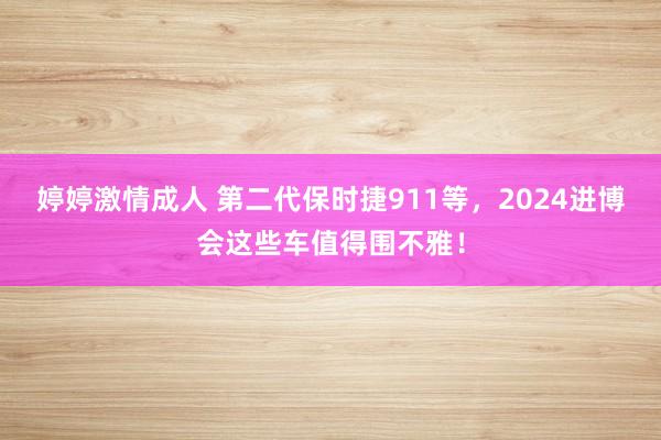 婷婷激情成人 第二代保时捷911等，2024进博会这些车值得围不雅！