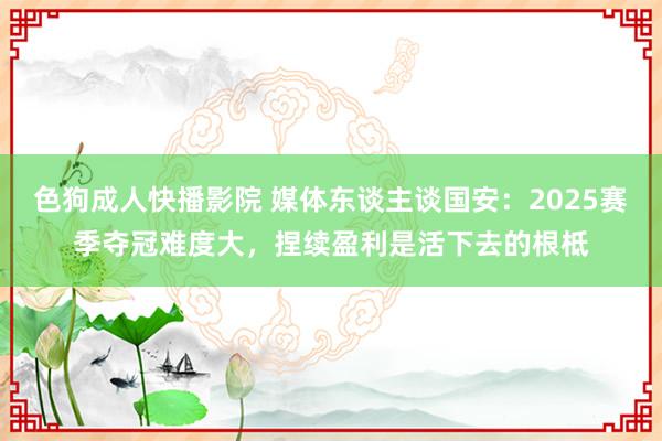 色狗成人快播影院 媒体东谈主谈国安：2025赛季夺冠难度大，捏续盈利是活下去的根柢