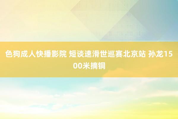 色狗成人快播影院 短谈速滑世巡赛北京站 孙龙1500米摘铜