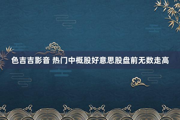 色吉吉影音 热门中概股好意思股盘前无数走高