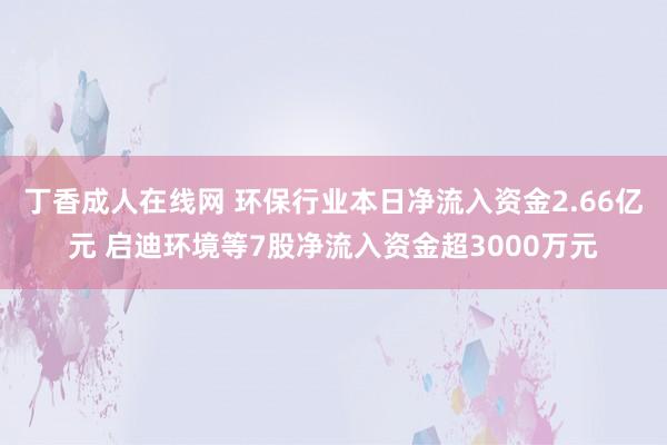 丁香成人在线网 环保行业本日净流入资金2.66亿元 启迪环境等7股净流入资金超3000万元