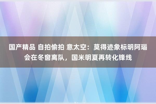 国产精品 自拍偷拍 意太空：莫得迹象标明阿瑙会在冬窗离队，国米明夏再转化锋线