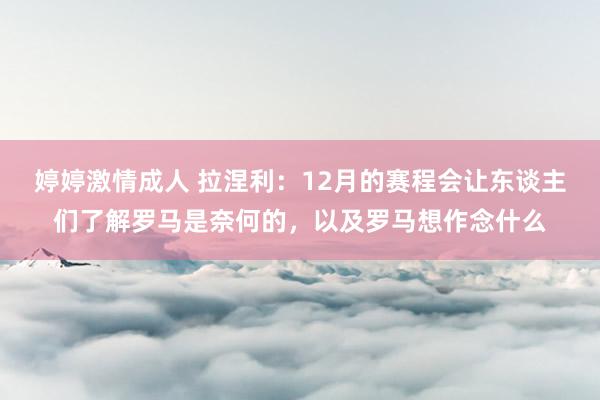 婷婷激情成人 拉涅利：12月的赛程会让东谈主们了解罗马是奈何的，以及罗马想作念什么