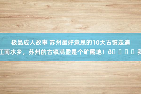 极品成人故事 苏州最好意思的10大古镇走遍江南水乡，苏州的古镇满盈是个矿藏地！🏞️我