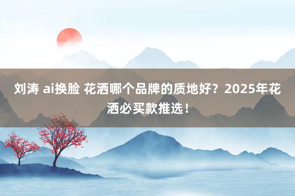 刘涛 ai换脸 花洒哪个品牌的质地好？2025年花洒必买款推选！