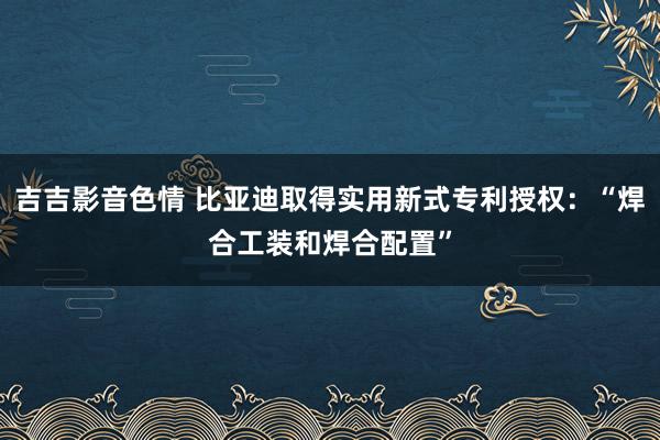 吉吉影音色情 比亚迪取得实用新式专利授权：“焊合工装和焊合配置”