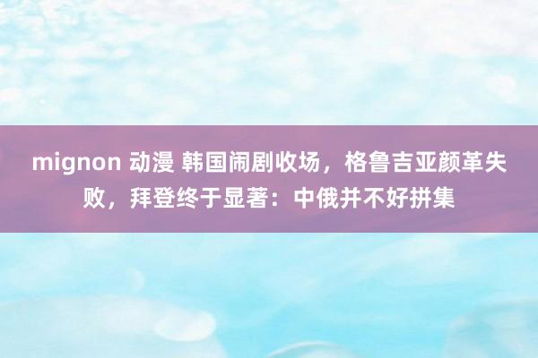 mignon 动漫 韩国闹剧收场，格鲁吉亚颜革失败，拜登终于显著：中俄并不好拼集