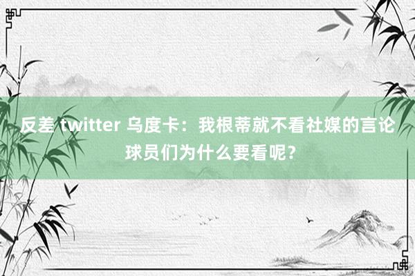 反差 twitter 乌度卡：我根蒂就不看社媒的言论 球员们为什么要看呢？