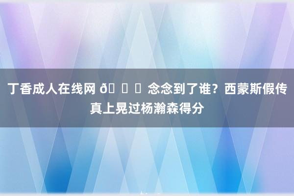 丁香成人在线网 😏念念到了谁？西蒙斯假传真上晃过杨瀚森得分