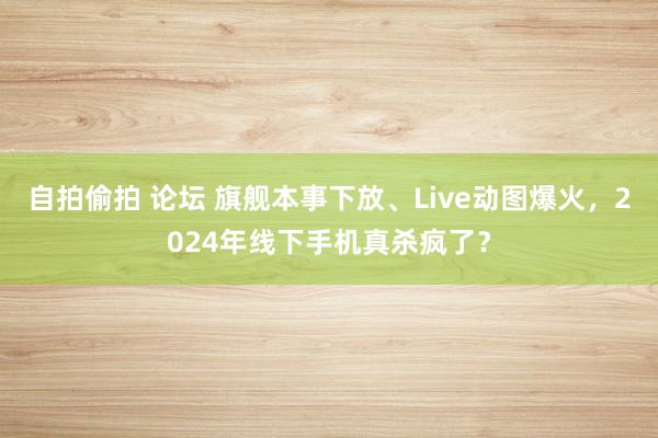 自拍偷拍 论坛 旗舰本事下放、Live动图爆火，2024年线下手机真杀疯了？