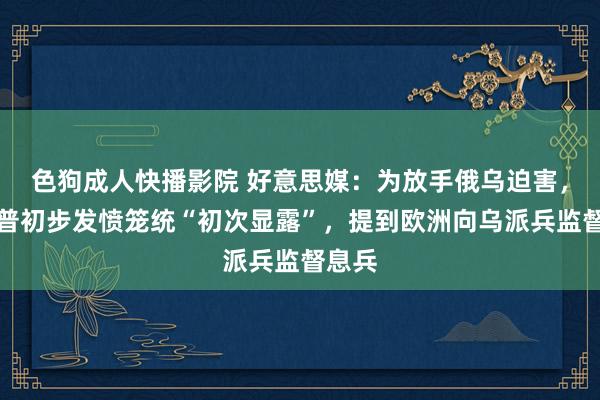 色狗成人快播影院 好意思媒：为放手俄乌迫害，特朗普初步发愤笼统“初次显露”，提到欧洲向乌派兵监督息兵