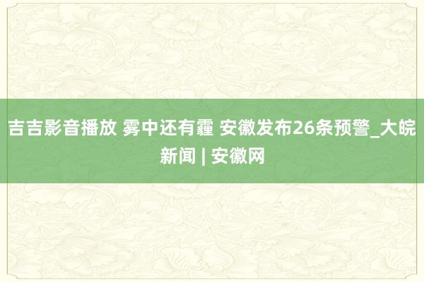 吉吉影音播放 雾中还有霾 安徽发布26条预警_大皖新闻 | 安徽网