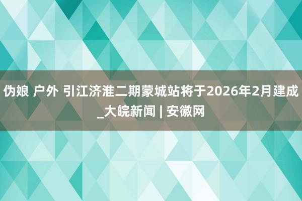 伪娘 户外 引江济淮二期蒙城站将于2026年2月建成_大皖新闻 | 安徽网