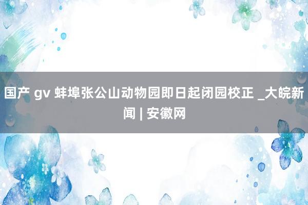 国产 gv 蚌埠张公山动物园即日起闭园校正 _大皖新闻 | 安徽网