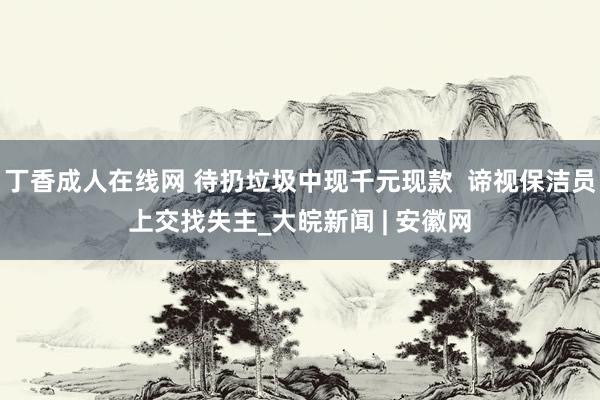 丁香成人在线网 待扔垃圾中现千元现款  谛视保洁员上交找失主_大皖新闻 | 安徽网