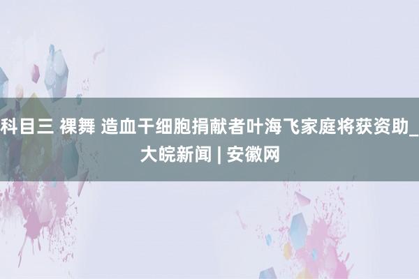 科目三 裸舞 造血干细胞捐献者叶海飞家庭将获资助_大皖新闻 | 安徽网