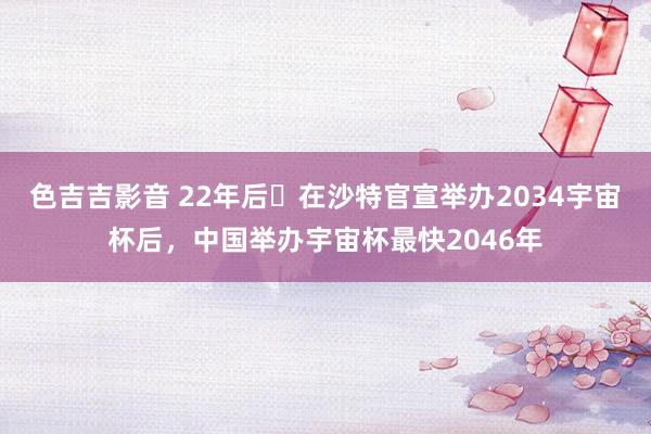 色吉吉影音 22年后❗在沙特官宣举办2034宇宙杯后，中国举办宇宙杯最快2046年