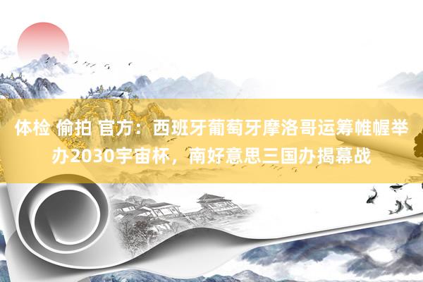 体检 偷拍 官方：西班牙葡萄牙摩洛哥运筹帷幄举办2030宇宙杯，南好意思三国办揭幕战