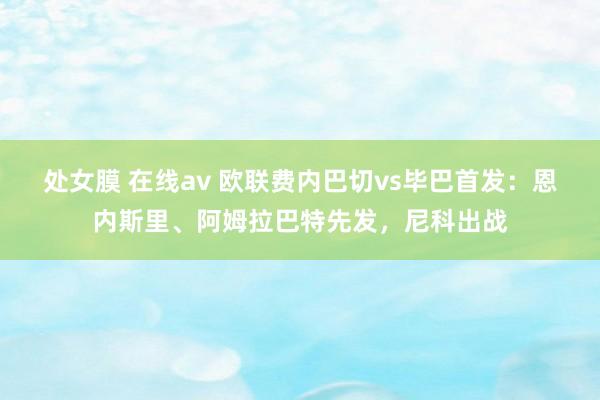 处女膜 在线av 欧联费内巴切vs毕巴首发：恩内斯里、阿姆拉巴特先发，尼科出战