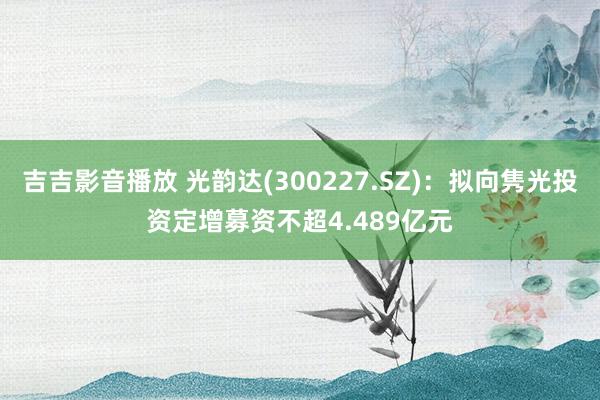 吉吉影音播放 光韵达(300227.SZ)：拟向隽光投资定增募资不超4.489亿元