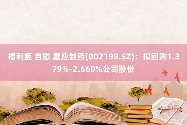 福利姬 自慰 嘉应制药(002198.SZ)：拟回购1.379%-2.660%公司股份