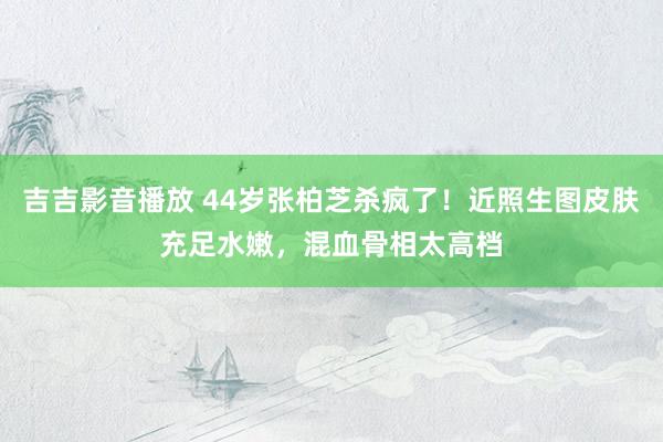 吉吉影音播放 44岁张柏芝杀疯了！近照生图皮肤充足水嫩，混血骨相太高档