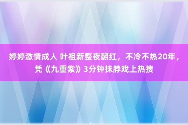 婷婷激情成人 叶祖新整夜翻红，不冷不热20年，凭《九重紫》3分钟抹脖戏上热搜